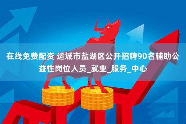 在线免费配资 运城市盐湖区公开招聘90名辅助公益性岗位人员_就业_服务_中心