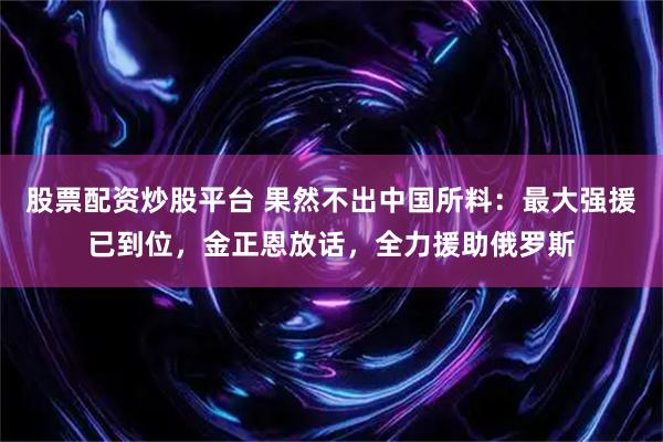 股票配资炒股平台 果然不出中国所料：最大强援已到位，金正恩放话，全力援助俄罗斯