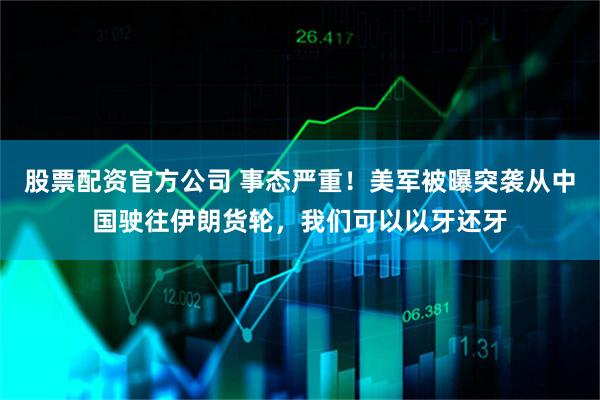 股票配资官方公司 事态严重！美军被曝突袭从中国驶往伊朗货轮，我们可以以牙还牙