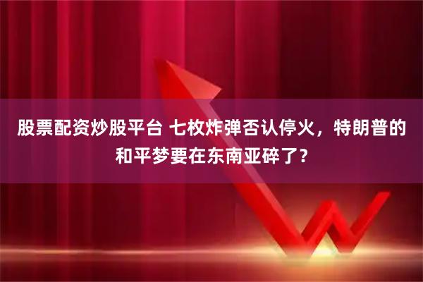 股票配资炒股平台 七枚炸弹否认停火，特朗普的和平梦要在东南亚碎了？