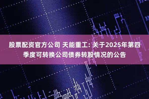 股票配资官方公司 天能重工: 关于2025年第四季度可转换公司债券转股情况的公告
